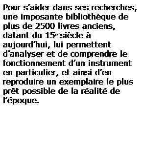 Zone de Texte: Pour saider dans ses recherches, une imposante bibliothque de plus de 2500 livres anciens, datant du 15e sicle  aujourdhui, lui permettent danalyser et de comprendre le fonctionnement dun instrument en particulier, et ainsi den reproduire un exemplaire le plus prt possible de la ralit de lpoque. 
